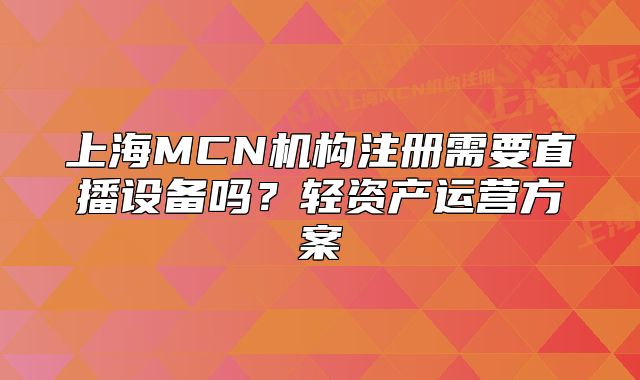 上海MCN机构注册需要直播设备吗?轻资产运营方案