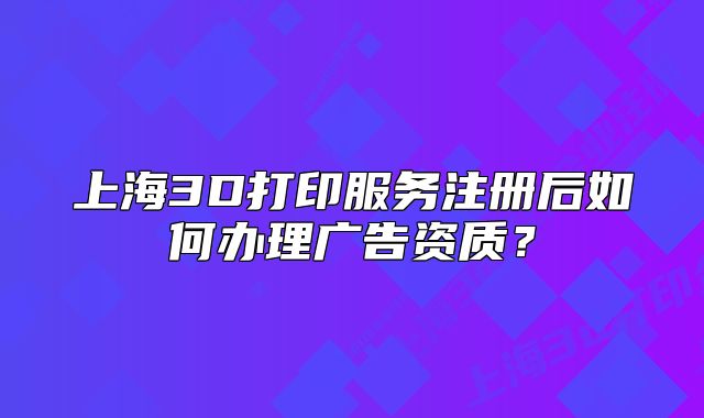 上海3D打印服务注册后如何办理广告资质?