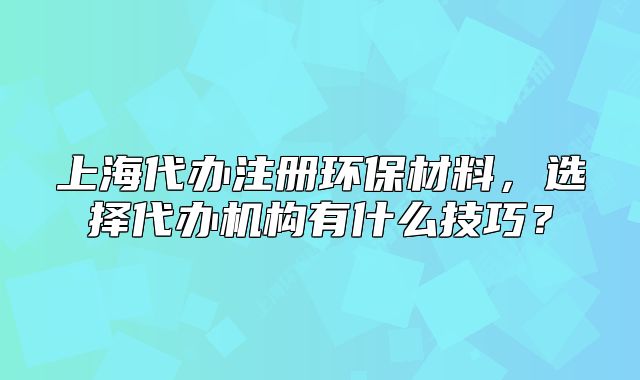 上海代办注册环保材料,选择代办机构有什么技巧?