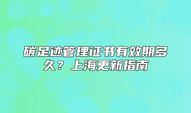 碳足迹管理证书有效期多久?上海更新指南