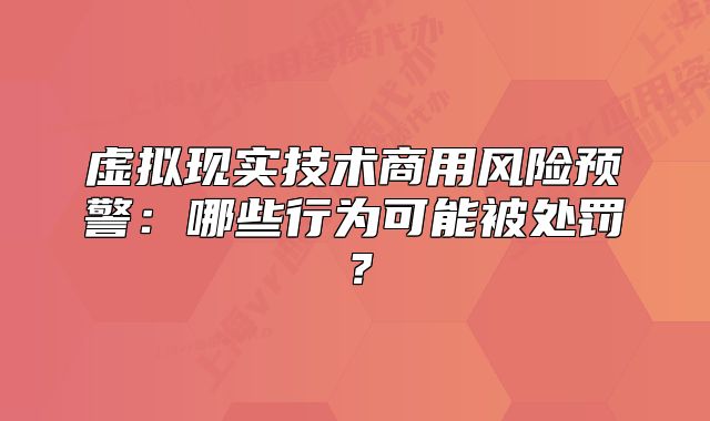 虚拟现实技术商用风险预警:哪些行为可能被处罚?