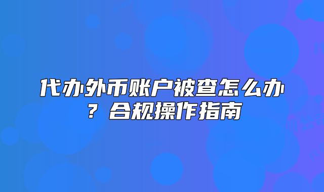 代办外币账户被查怎么办?合规操作指南