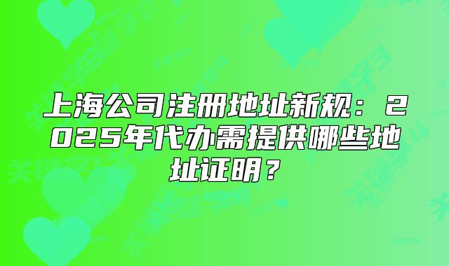 上海公司注册地址新规:2025年代办需提供哪些地址证明?