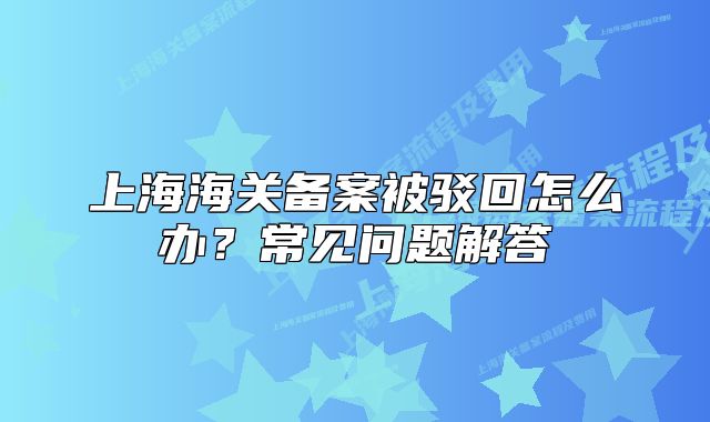 上海海关备案被驳回怎么办?常见问题解答