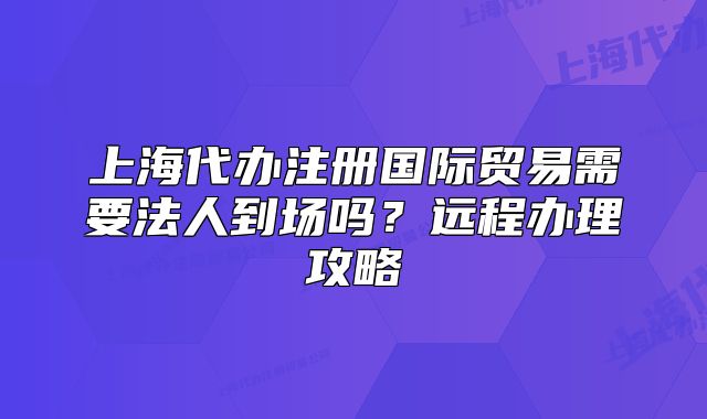 上海代办注册国际贸易需要法人到场吗?远程办理攻略