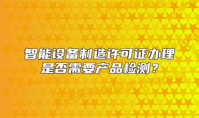 智能设备制造许可证办理是否需要产品检测?
