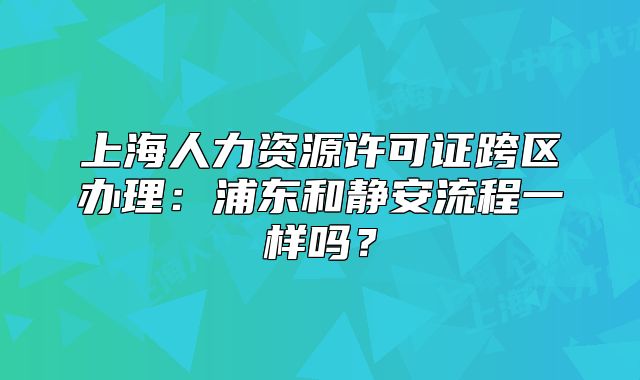 上海人力资源许可证跨区办理:浦东和静安流程一样吗?