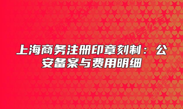 上海商务注册印章刻制：公安备案与费用明细