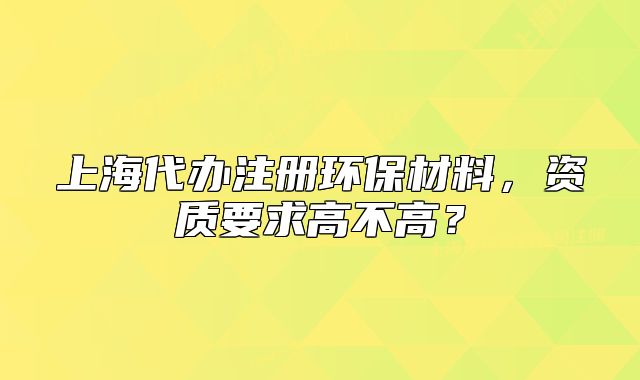 上海代办注册环保材料,资质要求高不高?