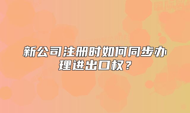 新公司注册时如何同步办理进出口权?