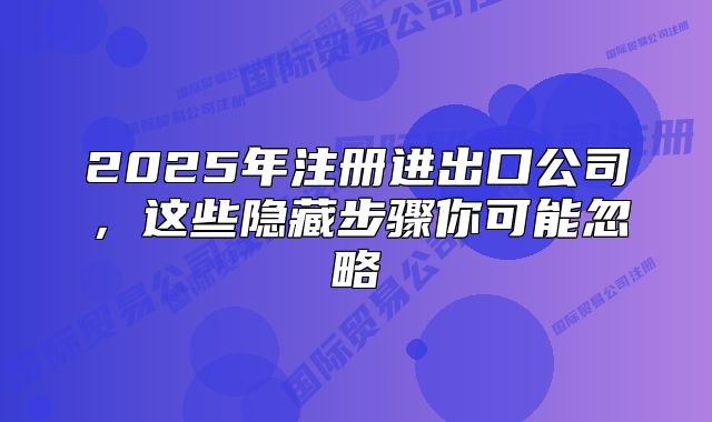 2025年注册进出口公司，这些隐藏步骤你可能忽略