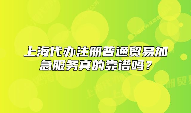 上海代办注册普通贸易加急服务真的靠谱吗？