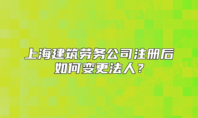 上海建筑劳务公司注册后如何变更法人?