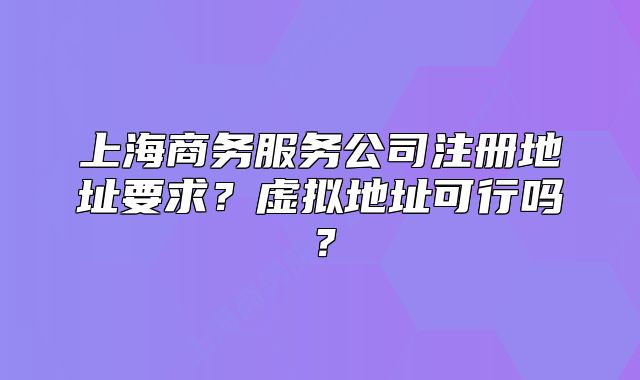 上海商务服务公司注册地址要求？虚拟地址可行吗？
