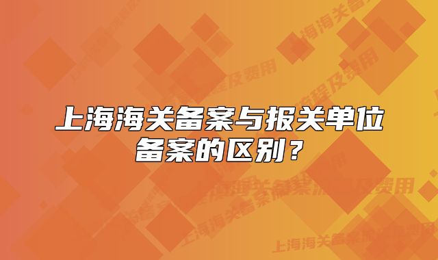 上海海关备案与报关单位备案的区别?