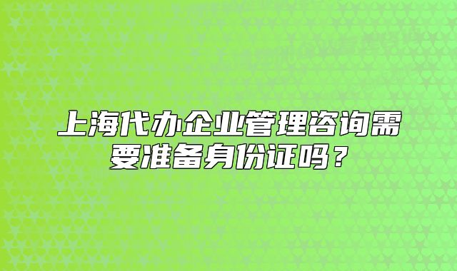 上海代办企业管理咨询需要准备身份证吗？