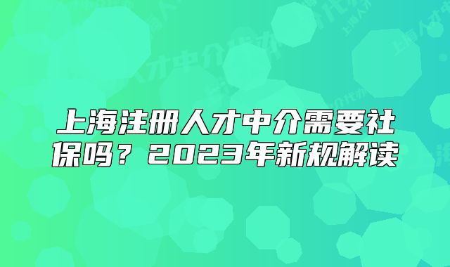 上海注册人才中介需要社保吗?2023年新规解读