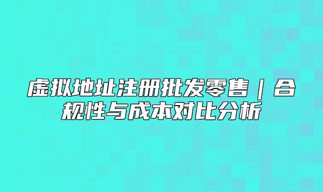 虚拟地址注册批发零售|合规性与成本对比分析