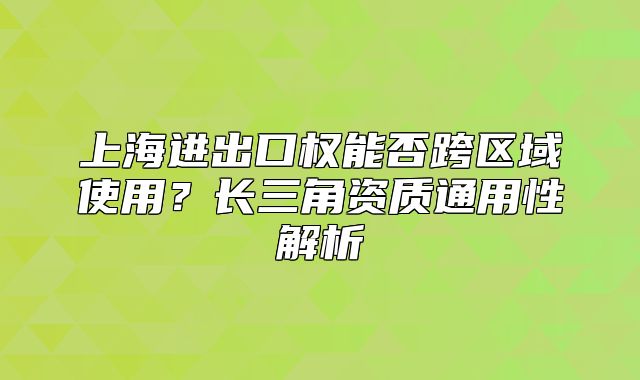 上海进出口权能否跨区域使用?长三角资质通用性解析