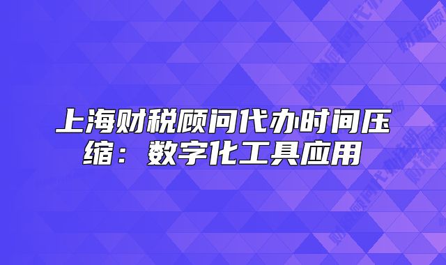 上海财税顾问代办时间压缩：数字化工具应用