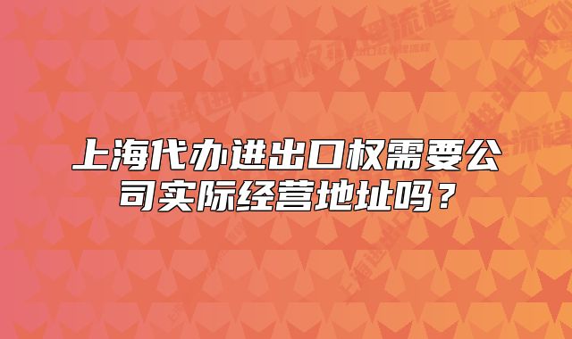 上海代办进出口权需要公司实际经营地址吗?