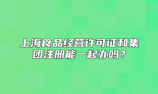 上海食品经营许可证和集团注册能一起办吗?