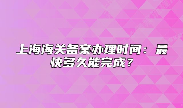 上海海关备案办理时间:最快多久能完成?