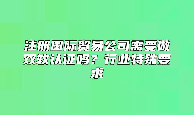 注册国际贸易公司需要做双软认证吗？行业特殊要求