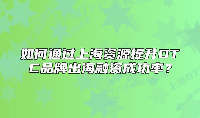 如何通过上海资源提升DTC品牌出海融资成功率?