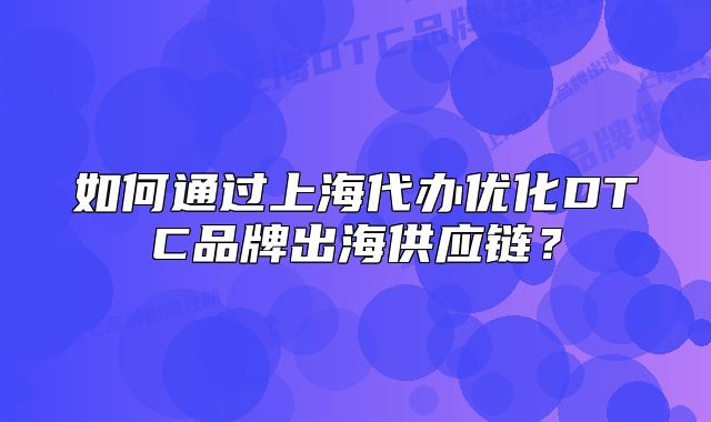 如何通过上海代办优化DTC品牌出海供应链?