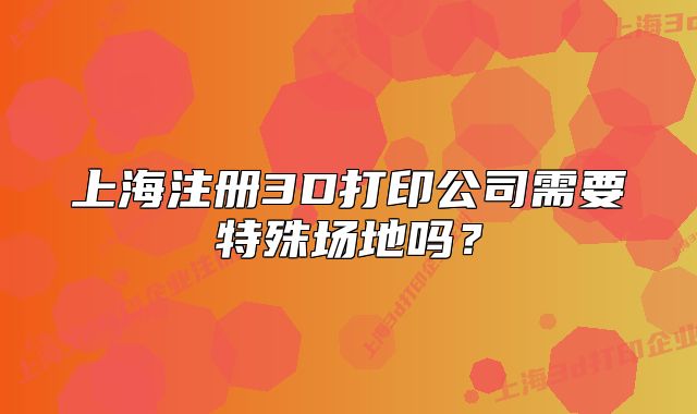 上海注册3D打印公司需要特殊场地吗?