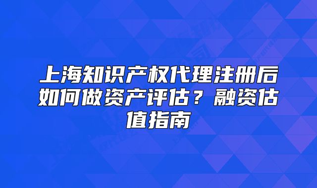 上海知识产权代理注册后如何做资产评估?融资估值指南