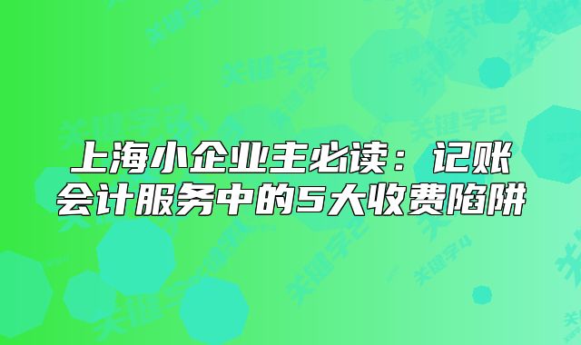 上海小企业主必读：记账会计服务中的5大收费陷阱