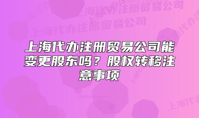 上海代办注册贸易公司能变更股东吗?股权转移注意事项