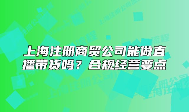 上海注册商贸公司能做直播带货吗?合规经营要点