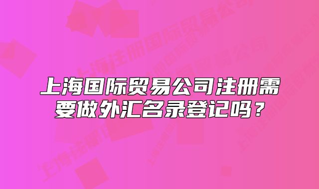 上海国际贸易公司注册需要做外汇名录登记吗?