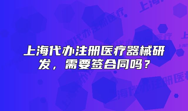 上海代办注册医疗器械研发,需要签合同吗?