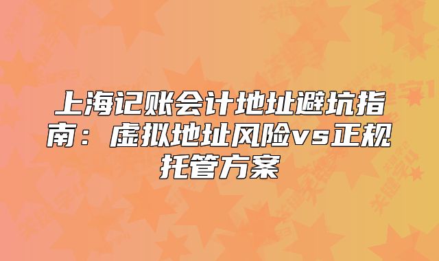 上海记账会计地址避坑指南：虚拟地址风险vs正规托管方案