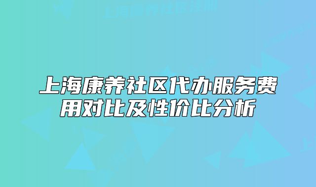 上海康养社区代办服务费用对比及性价比分析