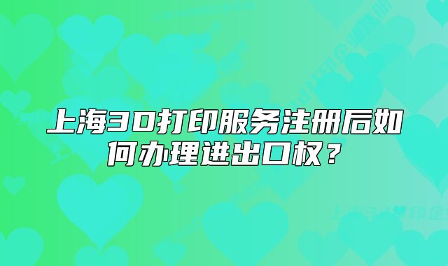 上海3D打印服务注册后如何办理进出口权？