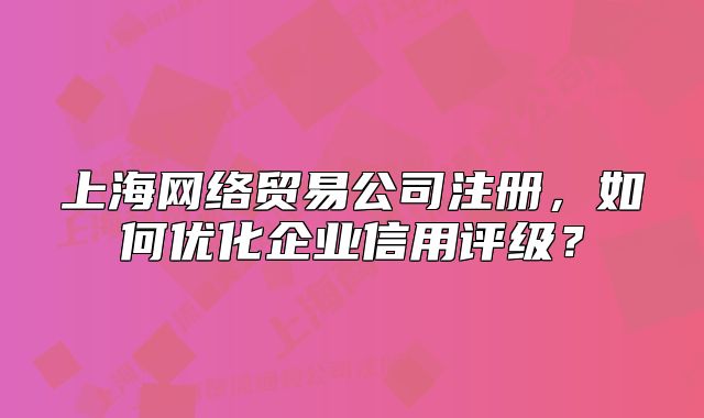 上海网络贸易公司注册,如何优化企业信用评级?