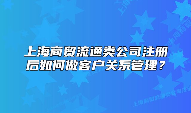 上海商贸流通类公司注册后如何做客户关系管理?