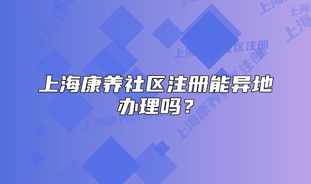 上海康养社区注册能异地办理吗？