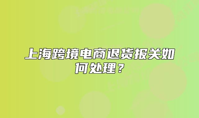 上海跨境电商退货报关如何处理？