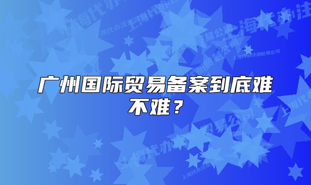 广州国际贸易备案到底难不难?