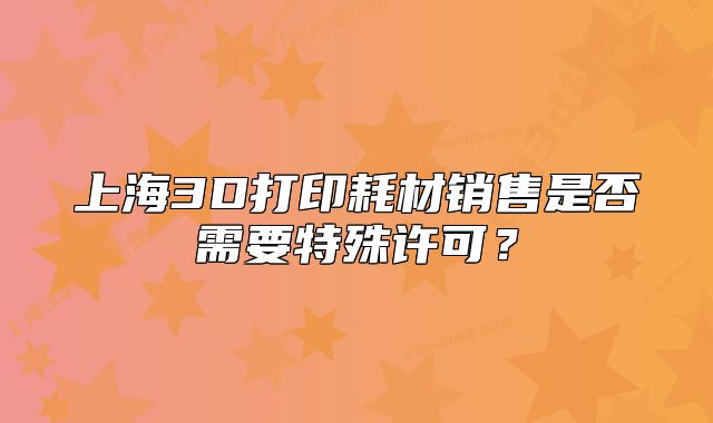 上海3D打印耗材销售是否需要特殊许可？