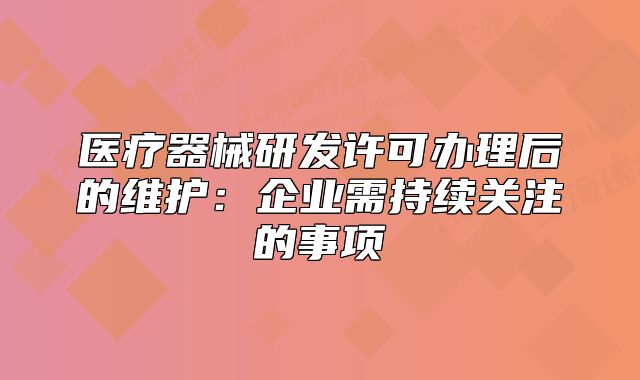 医疗器械研发许可办理后的维护:企业需持续关注的事项