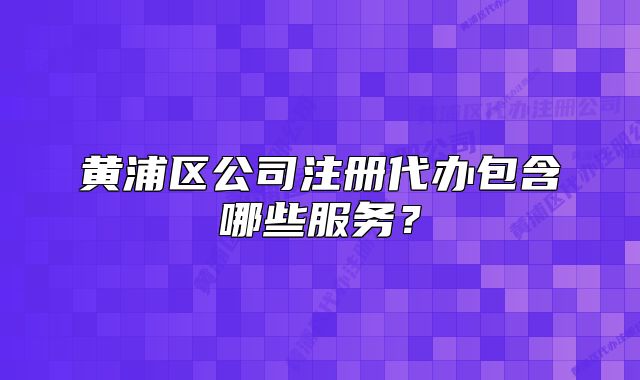 黄浦区公司注册代办包含哪些服务？