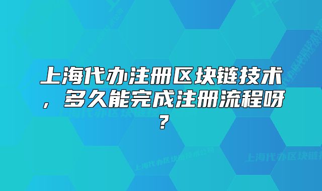 上海代办注册区块链技术,多久能完成注册流程呀?