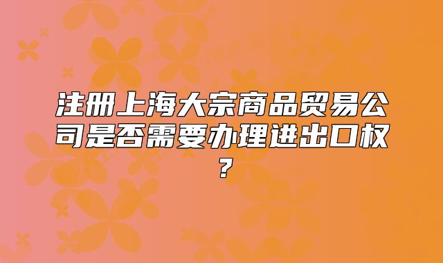 注册上海大宗商品贸易公司是否需要办理进出口权?